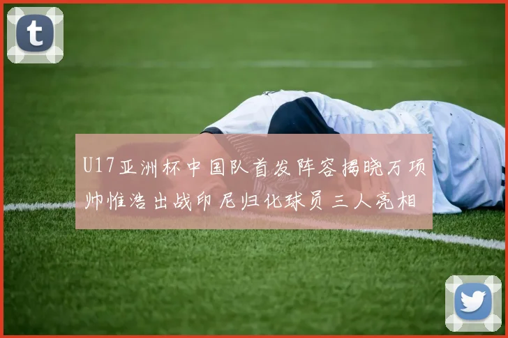 U17亚洲杯中国队首发阵容揭晓万项帅惟浩出战印尼归化球员三人亮相