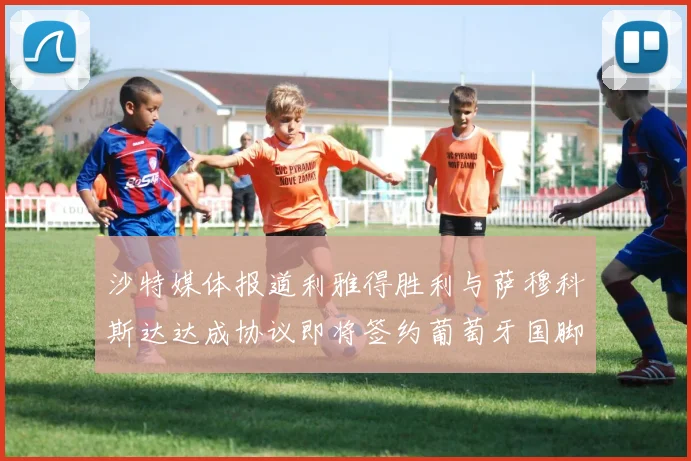 沙特媒体报道利雅得胜利与萨穆科斯达达成协议即将签约葡萄牙国脚