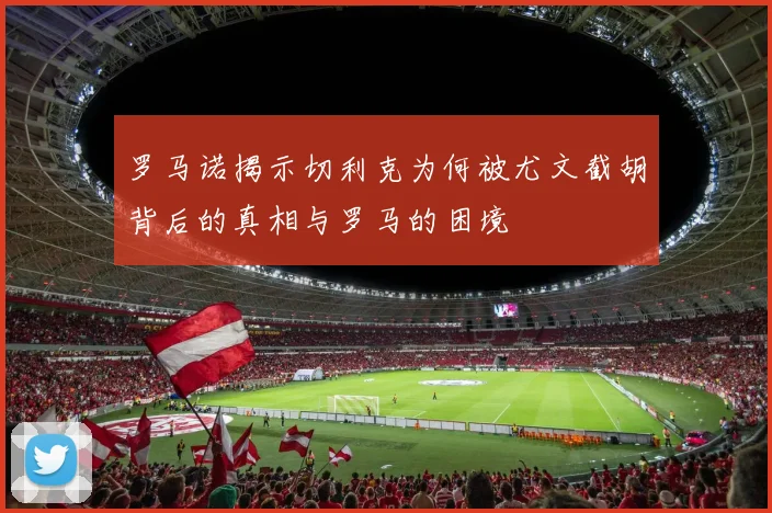 罗马诺揭示切利克为何被尤文截胡背后的真相与罗马的困境