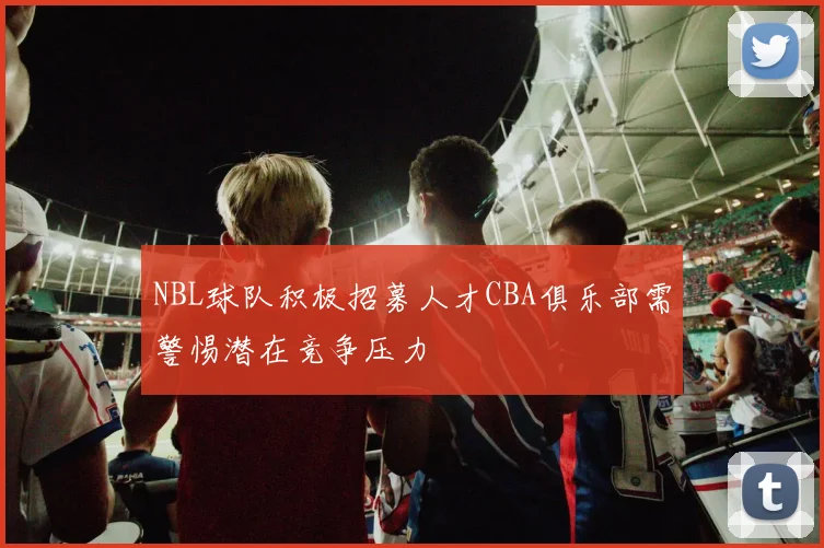 NBL球队积极招募人才CBA俱乐部需警惕潜在竞争压力