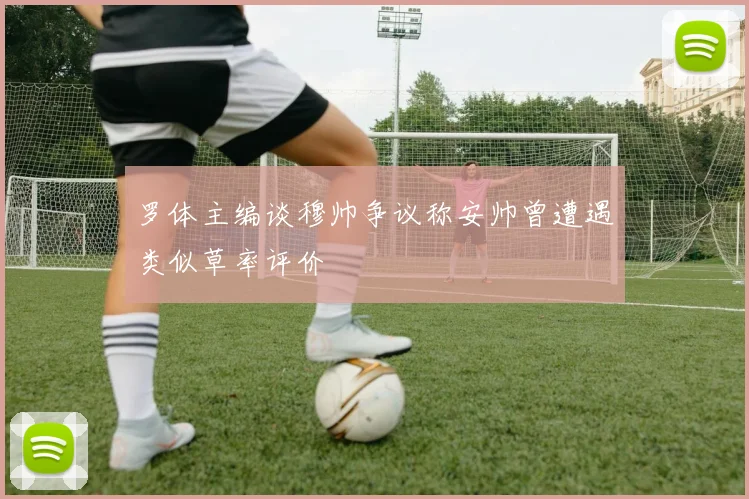 罗体主编谈穆帅争议称安帅曾遭遇类似草率评价