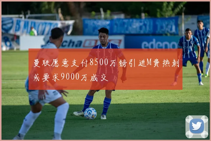 曼联愿意支付8500万镑引进M费热刺或要求9000万成交