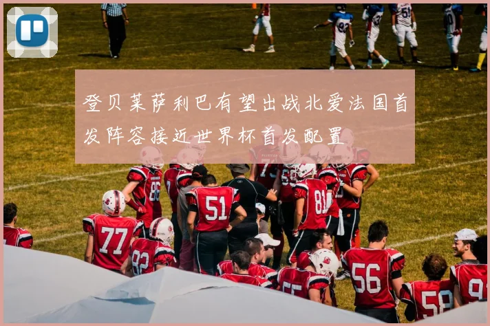 登贝莱萨利巴有望出战北爱法国首发阵容接近世界杯首发配置