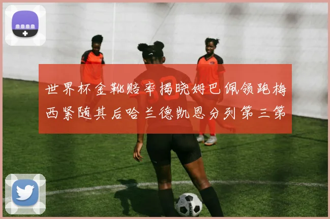 世界杯金靴赔率揭晓姆巴佩领跑梅西紧随其后哈兰德凯恩分列第三第四