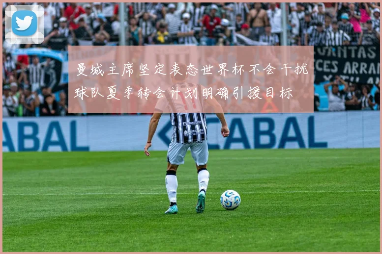 曼城主席坚定表态世界杯不会干扰球队夏季转会计划明确引援目标