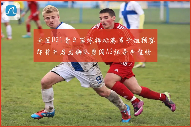 全国U21青年篮球锦标赛男子组预赛即将开启龙狮队勇闯A2组争夺佳绩