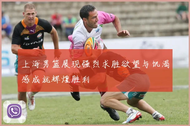 上海男篮展现强烈求胜欲望与饥渴感成就辉煌胜利
