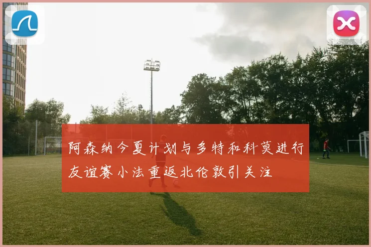 阿森纳今夏计划与多特和科莫进行友谊赛小法重返北伦敦引关注