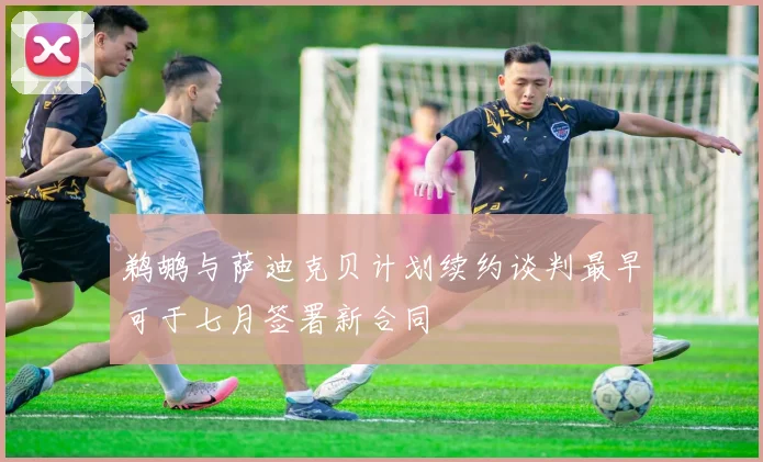 鹈鹕与萨迪克贝计划续约谈判最早可于七月签署新合同
