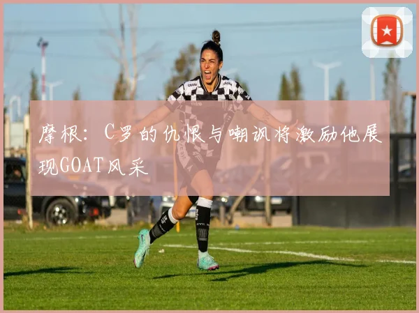 摩根：C罗的仇恨与嘲讽将激励他展现GOAT风采