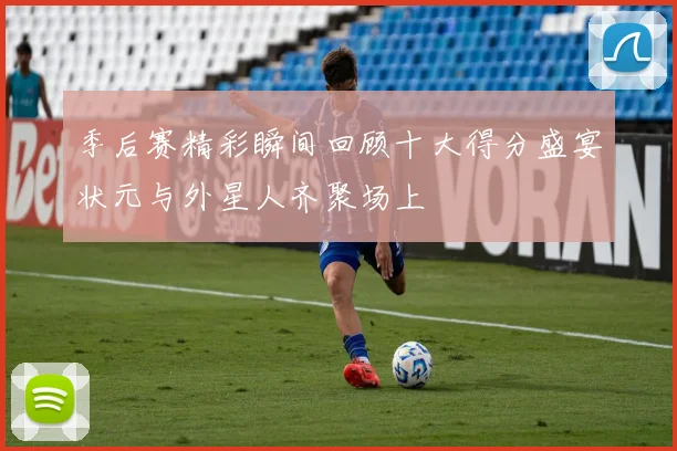 季后赛精彩瞬间回顾十大得分盛宴状元与外星人齐聚场上
