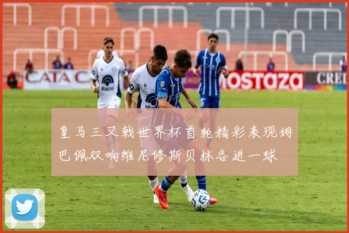 皇马三叉戟世界杯首轮精彩表现姆巴佩双响维尼修斯贝林各进一球